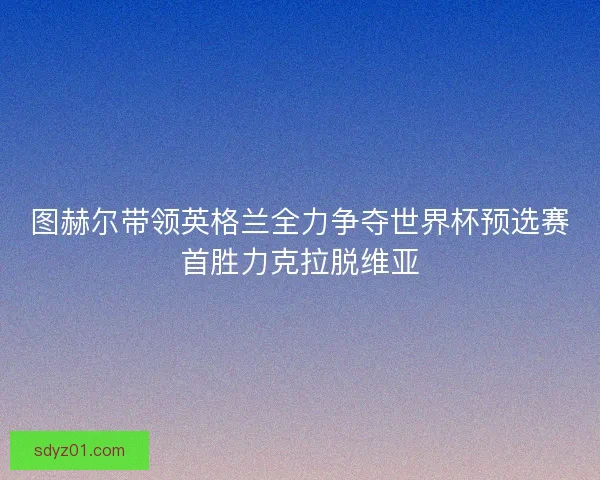 图赫尔带领英格兰全力争夺世界杯预选赛首胜力克拉脱维亚