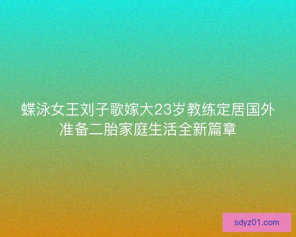 蝶泳女王刘子歌嫁大23岁教练定居国外准备二胎家庭生活全新篇章